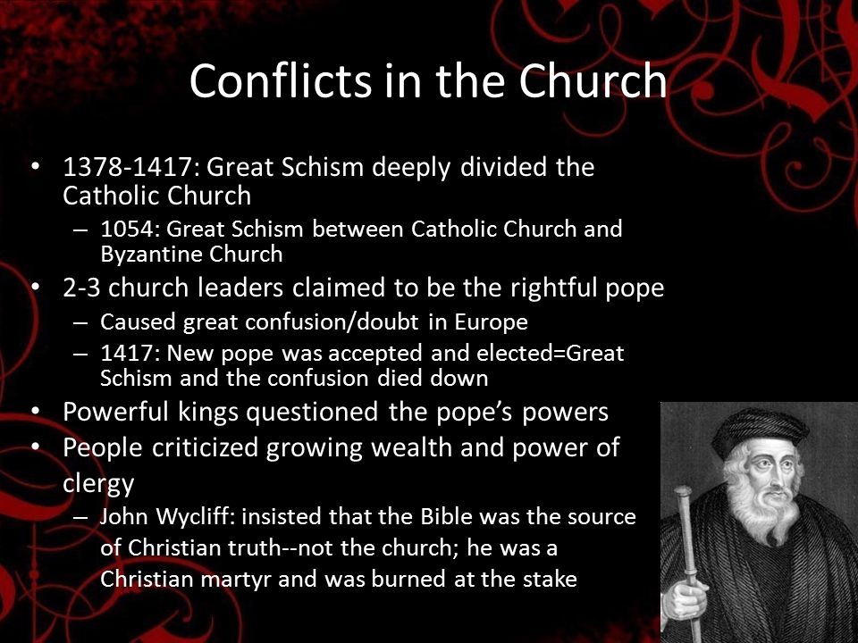 Conflicts in the Church : Great Schism deeply divided the Catholic Church – 1054: Great Schism between Catholic Church and Byzantine Church 2-3 church leaders claimed to be the rightful pope – Caused great confusion/doubt in Europe – 1417: New pope was accepted and elected=Great Schism and the confusion died down Powerful kings questioned the pope’s powers People criticized growing wealth and power of clergy – John Wycliff: insisted that the Bible was the source of Christian truth--not the church; he was a Christian martyr and was burned at the stake