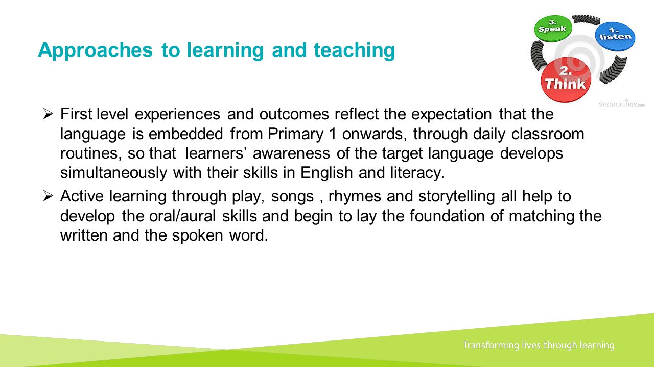 Transforming lives through learningDocument title A 1+2 approach to language learning Framework for primary schools – Guidance for P1 Approaches to learning and teaching  First level experiences and outcomes reflect the expectation that the language is embedded from Primary 1 onwards, through daily classroom routines, so that learners’ awareness of the target language develops simultaneously with their skills in English and literacy.