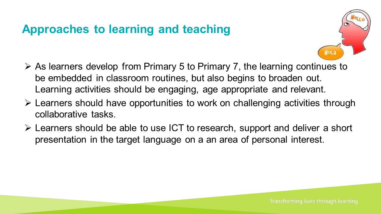 Transforming lives through learningDocument title A 1+2 approach to language learning Framework for primary schools – Guidance for P1 Approaches to learning and teaching  As learners develop from Primary 5 to Primary 7, the learning continues to be embedded in classroom routines, but also begins to broaden out.