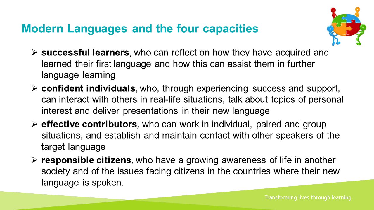 Transforming lives through learningDocument title Modern Languages and the four capacities  successful learners, who can reflect on how they have acquired and learned their first language and how this can assist them in further language learning  confident individuals, who, through experiencing success and support, can interact with others in real-life situations, talk about topics of personal interest and deliver presentations in their new language  effective contributors, who can work in individual, paired and group situations, and establish and maintain contact with other speakers of the target language  responsible citizens, who have a growing awareness of life in another society and of the issues facing citizens in the countries where their new language is spoken.