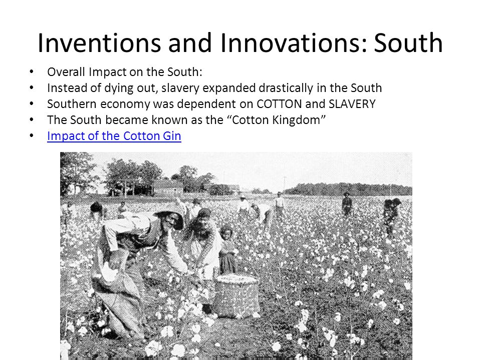 Inventions and Innovations: South Overall Impact on the South: Instead of dying out, slavery expanded drastically in the South Southern economy was dependent on COTTON and SLAVERY The South became known as the Cotton Kingdom Impact of the Cotton Gin
