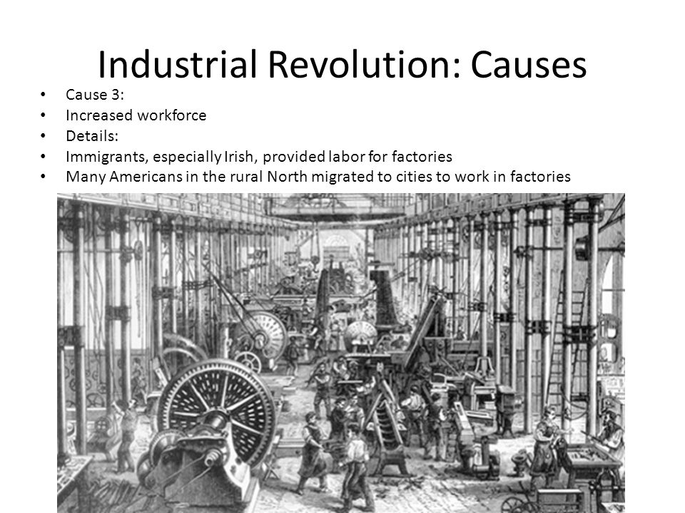 Industrial Revolution: Causes Cause 3: Increased workforce Details: Immigrants, especially Irish, provided labor for factories Many Americans in the rural North migrated to cities to work in factories