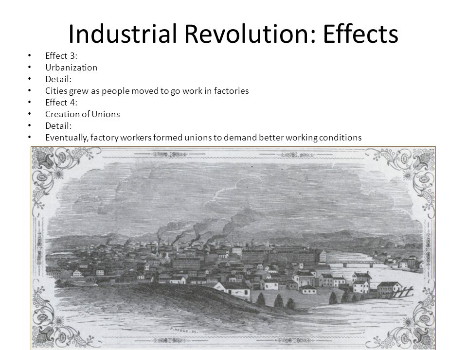 Industrial Revolution: Effects Effect 3: Urbanization Detail: Cities grew as people moved to go work in factories Effect 4: Creation of Unions Detail: Eventually, factory workers formed unions to demand better working conditions