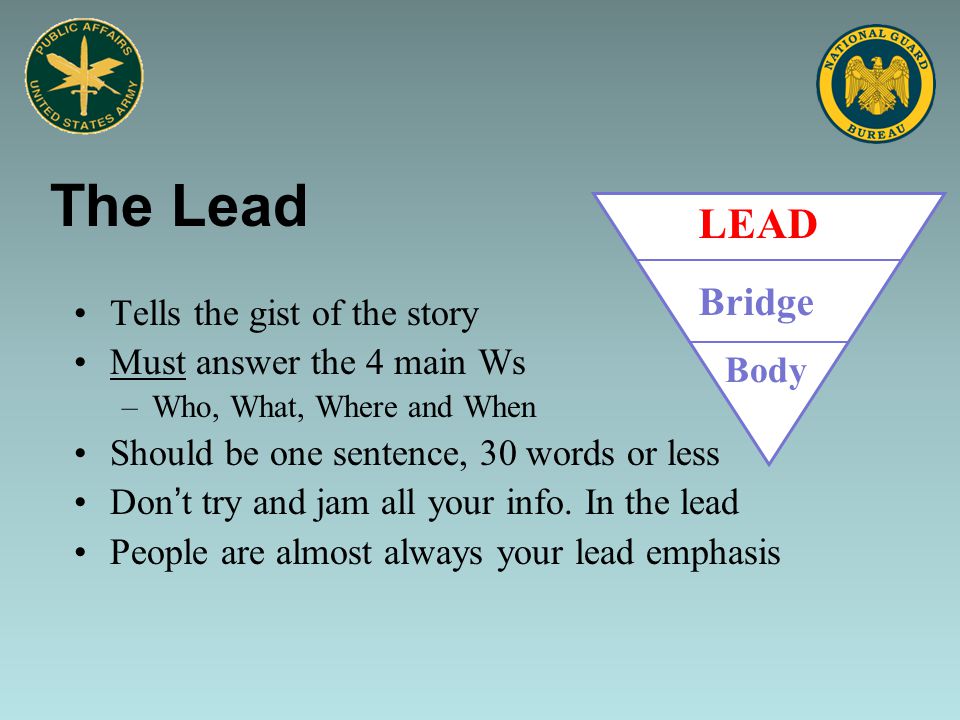 The Lead Tells the gist of the story Must answer the 4 main Ws –Who, What, Where and When Should be one sentence, 30 words or less Don’t try and jam all your info.