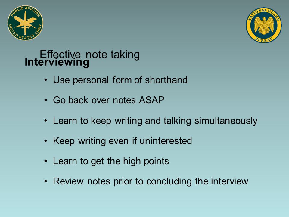 Interviewing Use personal form of shorthand Go back over notes ASAP Learn to keep writing and talking simultaneously Keep writing even if uninterested Learn to get the high points Review notes prior to concluding the interview Effective note taking