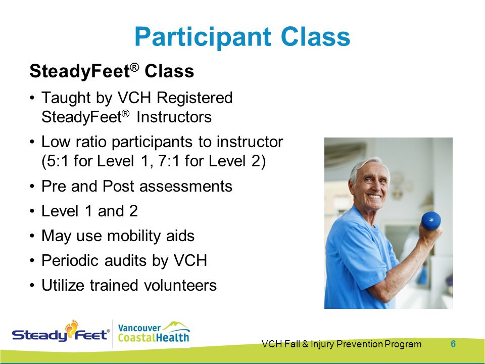 Participant Class SteadyFeet ® Class Taught by VCH Registered SteadyFeet ® Instructors Low ratio participants to instructor (5:1 for Level 1, 7:1 for Level 2) Pre and Post assessments Level 1 and 2 May use mobility aids Periodic audits by VCH Utilize trained volunteers VCH Fall & Injury Prevention Program6