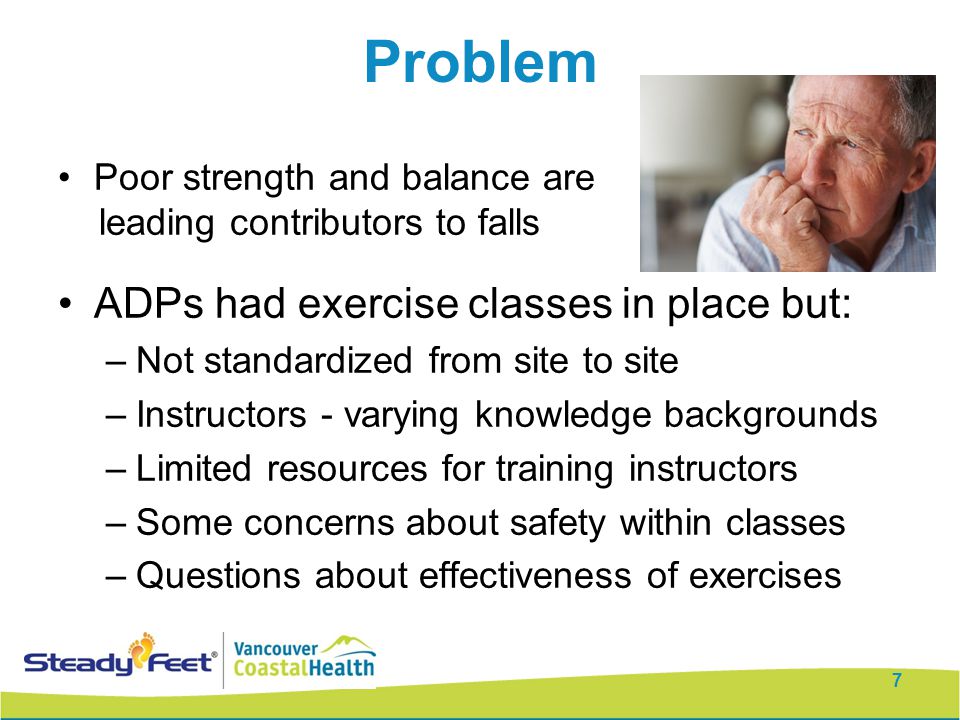 Problem Poor strength and balance are leading contributors to falls ADPs had exercise classes in place but: –Not standardized from site to site –Instructors - varying knowledge backgrounds –Limited resources for training instructors –Some concerns about safety within classes –Questions about effectiveness of exercises 7