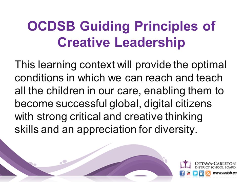 OCDSB Guiding Principles of Creative Leadership This learning context will provide the optimal conditions in which we can reach and teach all the children in our care, enabling them to become successful global, digital citizens with strong critical and creative thinking skills and an appreciation for diversity.