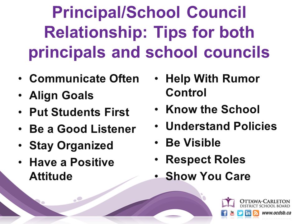 Principal/School Council Relationship: Tips for both principals and school councils Communicate Often Align Goals Put Students First Be a Good Listener Stay Organized Have a Positive Attitude Help With Rumor Control Know the School Understand Policies Be Visible Respect Roles Show You Care