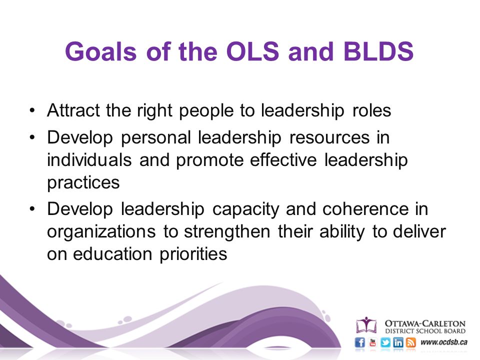 Goals of the OLS and BLDS Attract the right people to leadership roles Develop personal leadership resources in individuals and promote effective leadership practices Develop leadership capacity and coherence in organizations to strengthen their ability to deliver on education priorities