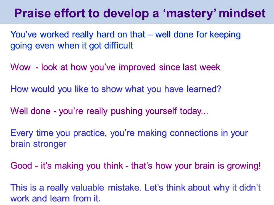 Praise effort to develop a ‘mastery’ mindset You’ve worked really hard on that – well done for keeping going even when it got difficult Wow - look at how you’ve improved since last week How would you like to show what you have learned.