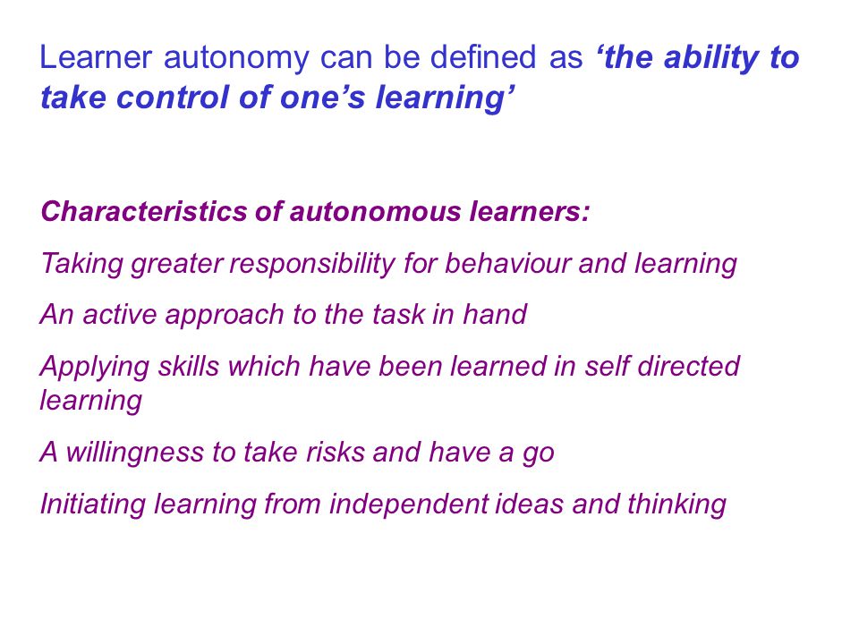 Learner autonomy can be defined as ‘the ability to take control of one’s learning’ Characteristics of autonomous learners: Taking greater responsibility for behaviour and learning An active approach to the task in hand Applying skills which have been learned in self directed learning A willingness to take risks and have a go Initiating learning from independent ideas and thinking