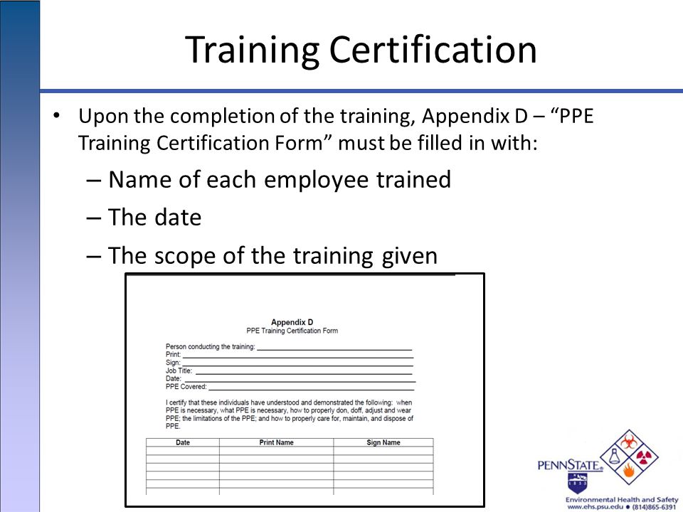 Training Certification Upon the completion of the training, Appendix D – PPE Training Certification Form must be filled in with: – Name of each employee trained – The date – The scope of the training given