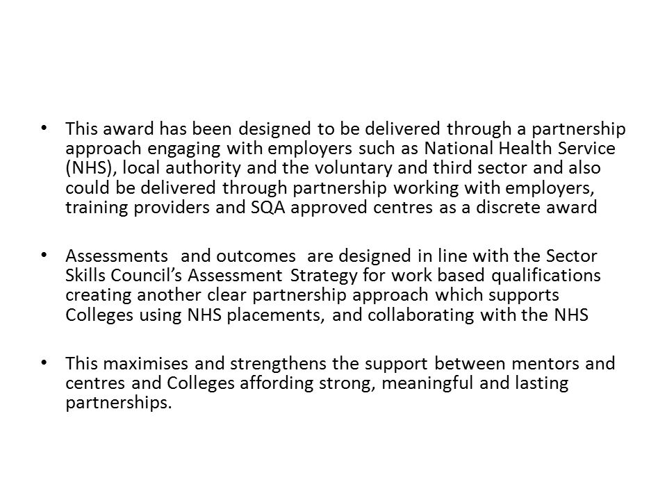 This award has been designed to be delivered through a partnership approach engaging with employers such as National Health Service (NHS), local authority and the voluntary and third sector and also could be delivered through partnership working with employers, training providers and SQA approved centres as a discrete award Assessments and outcomes are designed in line with the Sector Skills Council’s Assessment Strategy for work based qualifications creating another clear partnership approach which supports Colleges using NHS placements, and collaborating with the NHS This maximises and strengthens the support between mentors and centres and Colleges affording strong, meaningful and lasting partnerships.