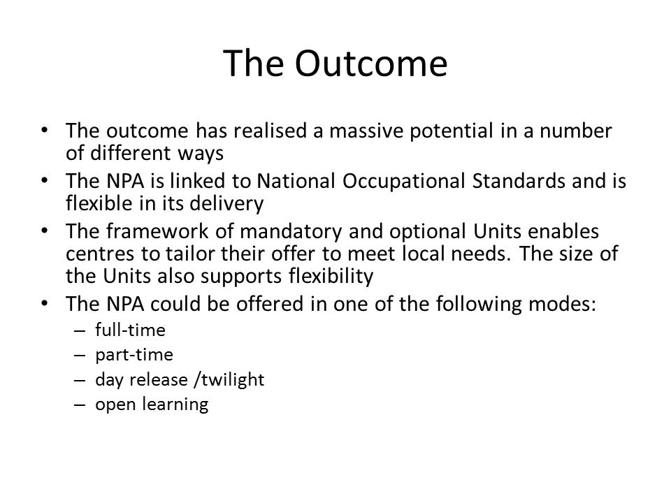 The Outcome The outcome has realised a massive potential in a number of different ways The NPA is linked to National Occupational Standards and is flexible in its delivery The framework of mandatory and optional Units enables centres to tailor their offer to meet local needs.