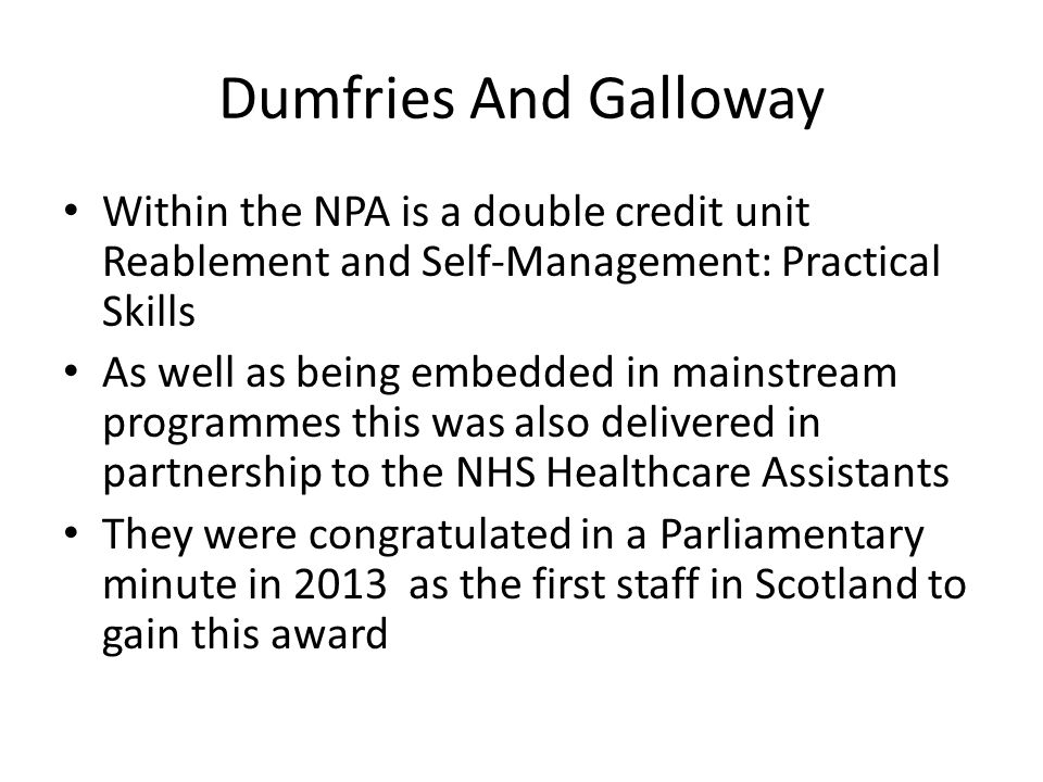 Dumfries And Galloway Within the NPA is a double credit unit Reablement and Self-Management: Practical Skills As well as being embedded in mainstream programmes this was also delivered in partnership to the NHS Healthcare Assistants They were congratulated in a Parliamentary minute in 2013 as the first staff in Scotland to gain this award