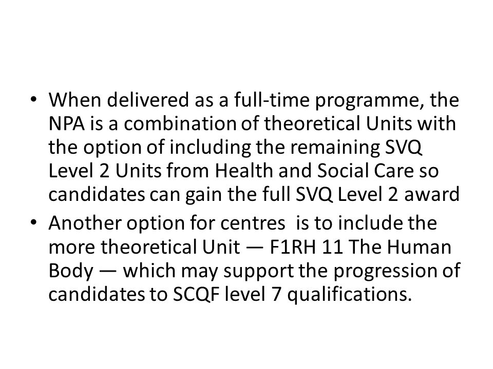 When delivered as a full-time programme, the NPA is a combination of theoretical Units with the option of including the remaining SVQ Level 2 Units from Health and Social Care so candidates can gain the full SVQ Level 2 award Another option for centres is to include the more theoretical Unit — F1RH 11 The Human Body — which may support the progression of candidates to SCQF level 7 qualifications.
