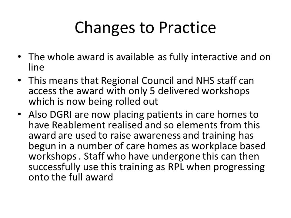 Changes to Practice The whole award is available as fully interactive and on line This means that Regional Council and NHS staff can access the award with only 5 delivered workshops which is now being rolled out Also DGRI are now placing patients in care homes to have Reablement realised and so elements from this award are used to raise awareness and training has begun in a number of care homes as workplace based workshops.