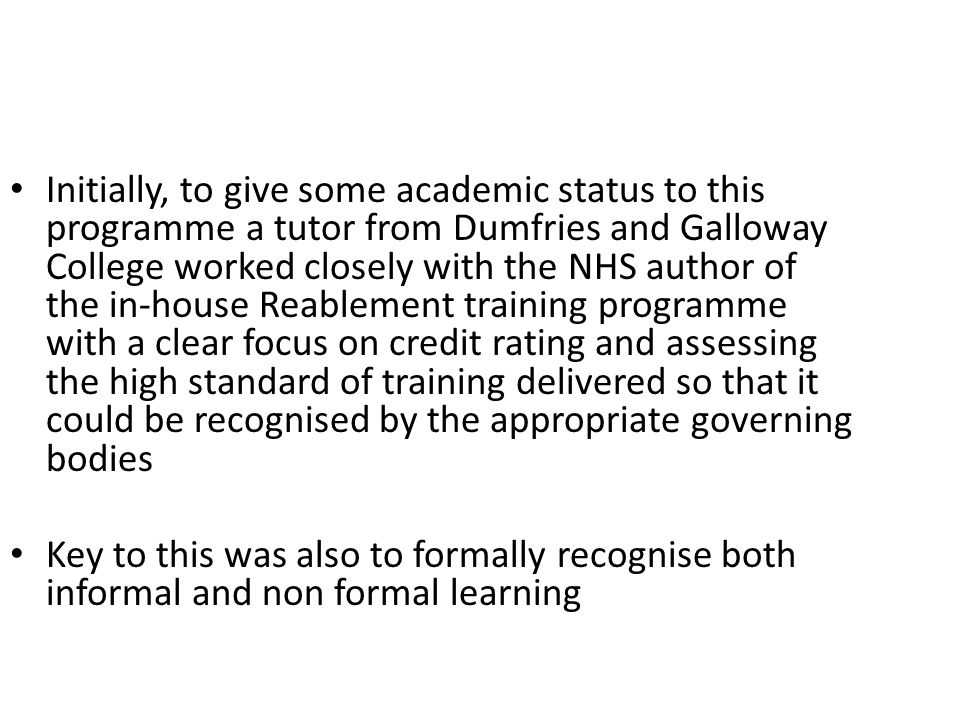 Initially, to give some academic status to this programme a tutor from Dumfries and Galloway College worked closely with the NHS author of the in-house Reablement training programme with a clear focus on credit rating and assessing the high standard of training delivered so that it could be recognised by the appropriate governing bodies Key to this was also to formally recognise both informal and non formal learning