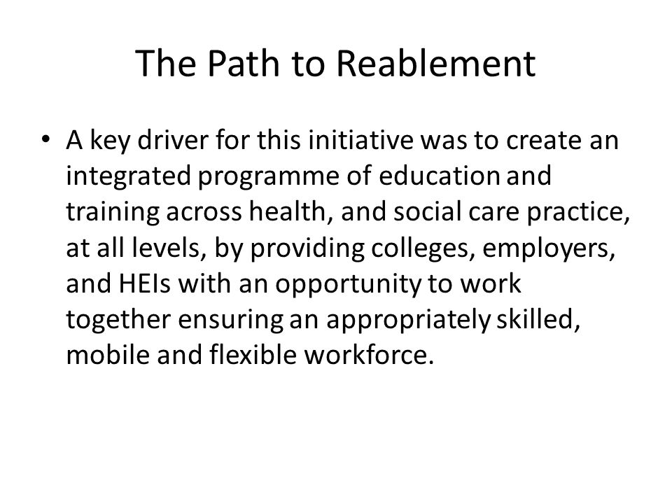 The Path to Reablement A key driver for this initiative was to create an integrated programme of education and training across health, and social care practice, at all levels, by providing colleges, employers, and HEIs with an opportunity to work together ensuring an appropriately skilled, mobile and flexible workforce.