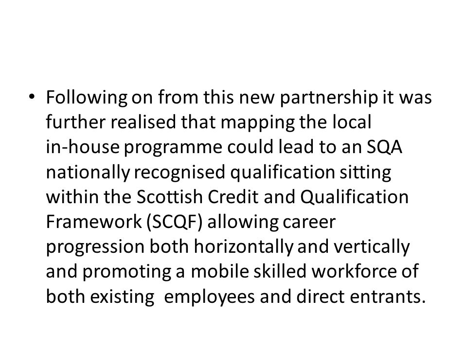 Following on from this new partnership it was further realised that mapping the local in-house programme could lead to an SQA nationally recognised qualification sitting within the Scottish Credit and Qualification Framework (SCQF) allowing career progression both horizontally and vertically and promoting a mobile skilled workforce of both existing employees and direct entrants.