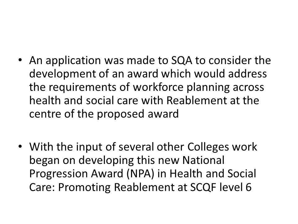 An application was made to SQA to consider the development of an award which would address the requirements of workforce planning across health and social care with Reablement at the centre of the proposed award With the input of several other Colleges work began on developing this new National Progression Award (NPA) in Health and Social Care: Promoting Reablement at SCQF level 6
