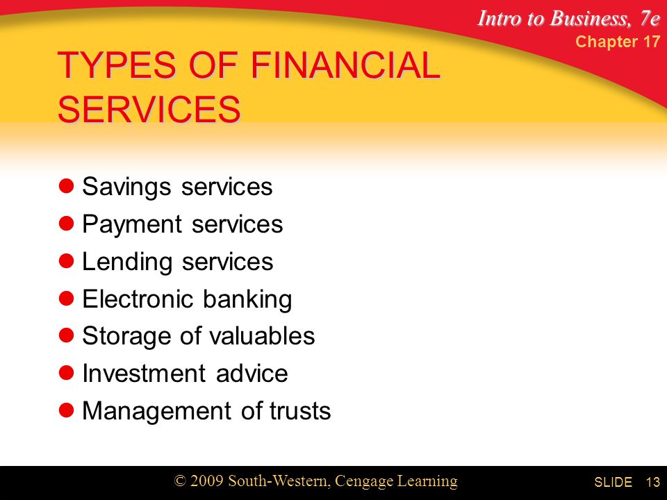 Intro to Business, 7e © 2009 South-Western, Cengage Learning SLIDE Chapter TYPES OF FINANCIAL SERVICES Savings services Payment services Lending services Electronic banking Storage of valuables Investment advice Management of trusts