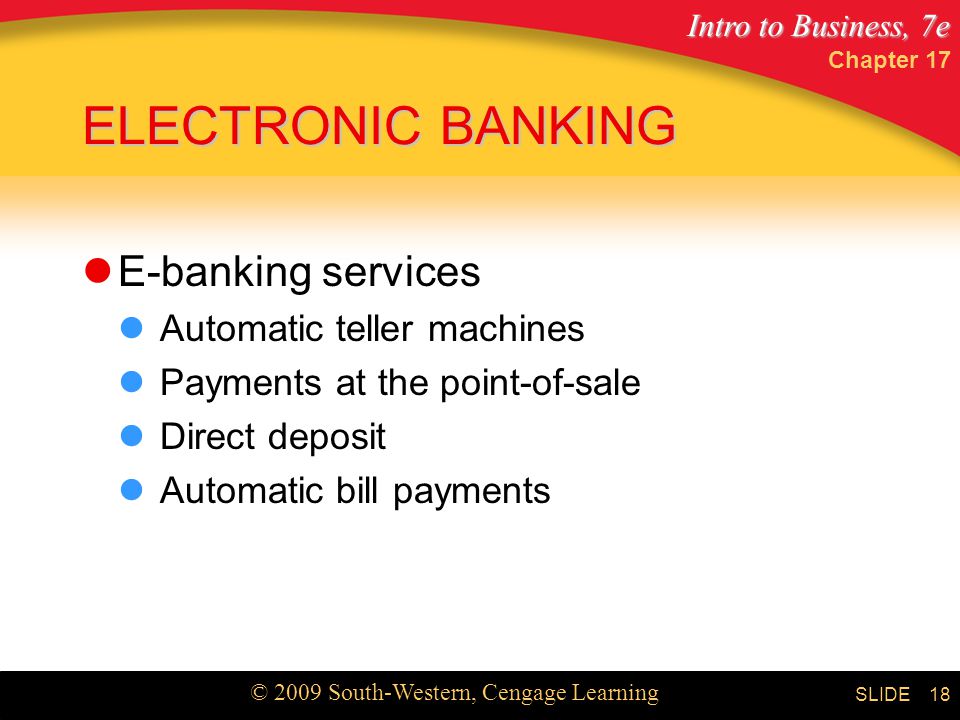 Intro to Business, 7e © 2009 South-Western, Cengage Learning SLIDE Chapter ELECTRONIC BANKING E-banking services Automatic teller machines Payments at the point-of-sale Direct deposit Automatic bill payments
