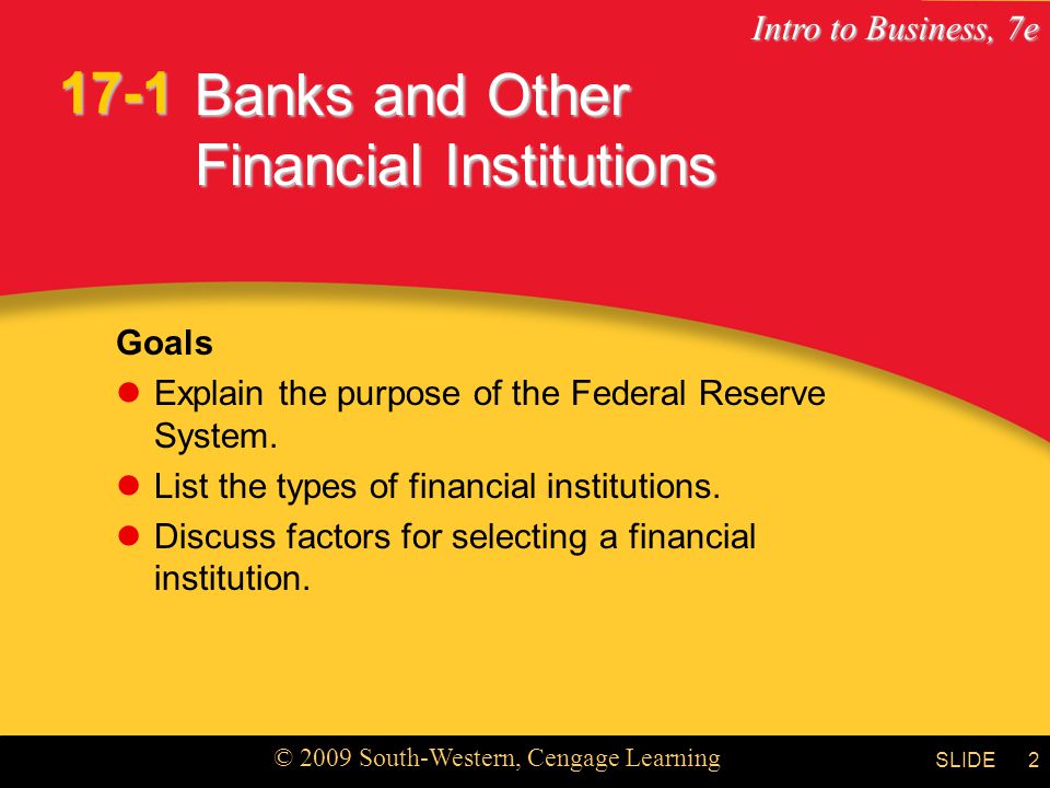Intro to Business, 7e © 2009 South-Western, Cengage Learning SLIDE2 Banks and Other Financial Institutions Goals Explain the purpose of the Federal Reserve System.