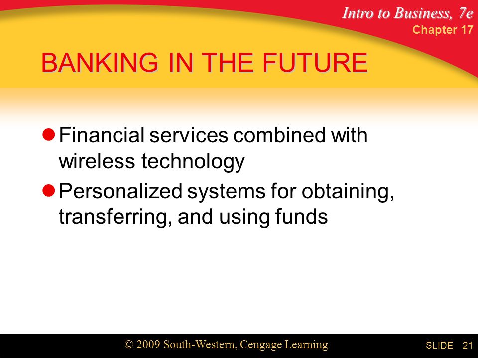 Intro to Business, 7e © 2009 South-Western, Cengage Learning SLIDE Chapter BANKING IN THE FUTURE Financial services combined with wireless technology Personalized systems for obtaining, transferring, and using funds
