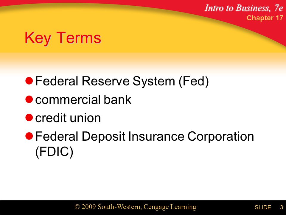 Intro to Business, 7e © 2009 South-Western, Cengage Learning SLIDE Chapter 17 3 Key Terms Federal Reserve System (Fed) commercial bank credit union Federal Deposit Insurance Corporation (FDIC)