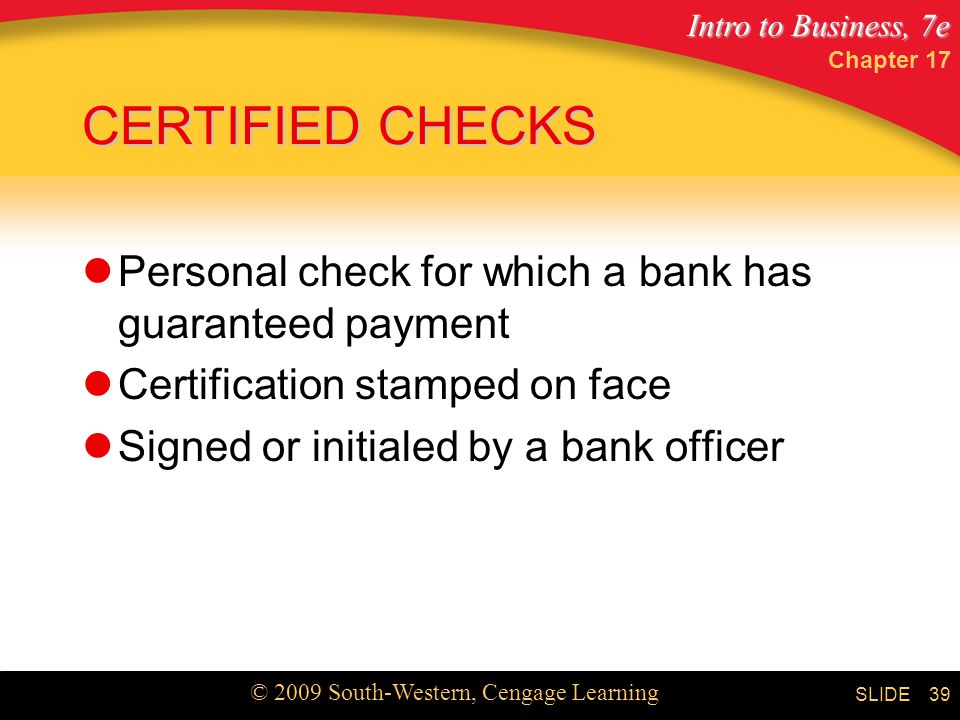 Intro to Business, 7e © 2009 South-Western, Cengage Learning SLIDE Chapter CERTIFIED CHECKS Personal check for which a bank has guaranteed payment Certification stamped on face Signed or initialed by a bank officer