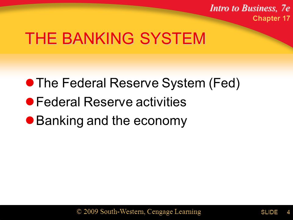 Intro to Business, 7e © 2009 South-Western, Cengage Learning SLIDE Chapter 17 4 THE BANKING SYSTEM The Federal Reserve System (Fed) Federal Reserve activities Banking and the economy