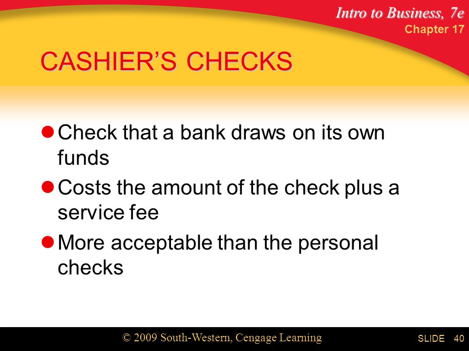 Intro to Business, 7e © 2009 South-Western, Cengage Learning SLIDE Chapter CASHIER’S CHECKS Check that a bank draws on its own funds Costs the amount of the check plus a service fee More acceptable than the personal checks