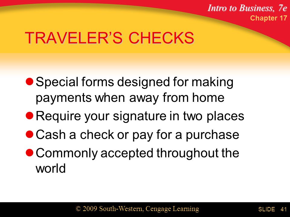 Intro to Business, 7e © 2009 South-Western, Cengage Learning SLIDE Chapter TRAVELER’S CHECKS Special forms designed for making payments when away from home Require your signature in two places Cash a check or pay for a purchase Commonly accepted throughout the world