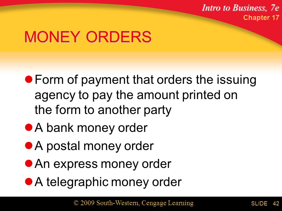 Intro to Business, 7e © 2009 South-Western, Cengage Learning SLIDE Chapter MONEY ORDERS Form of payment that orders the issuing agency to pay the amount printed on the form to another party A bank money order A postal money order An express money order A telegraphic money order
