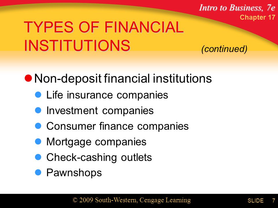 Intro to Business, 7e © 2009 South-Western, Cengage Learning SLIDE Chapter 17 7 TYPES OF FINANCIAL INSTITUTIONS Non-deposit financial institutions Life insurance companies Investment companies Consumer finance companies Mortgage companies Check-cashing outlets Pawnshops (continued)