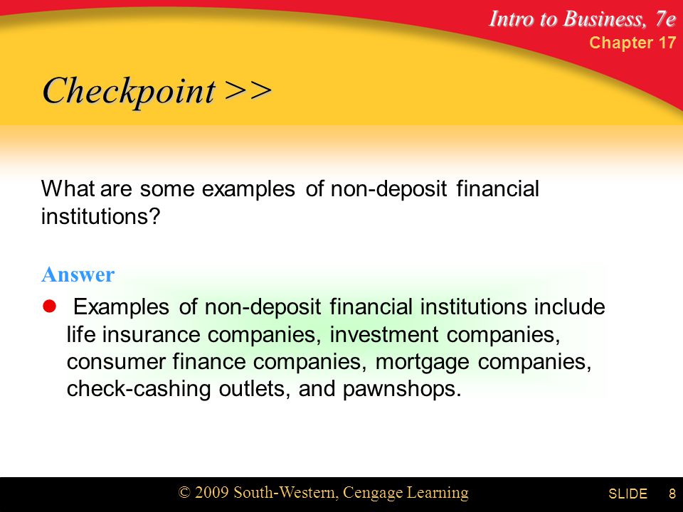 Intro to Business, 7e © 2009 South-Western, Cengage Learning SLIDE Chapter 17 8 What are some examples of non-deposit financial institutions.