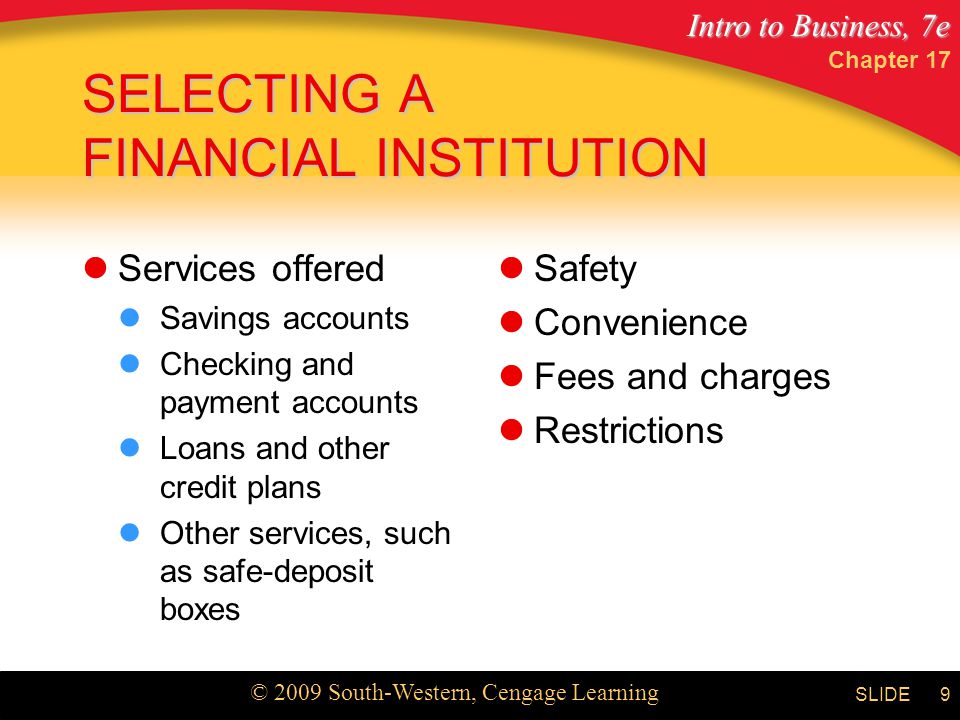 Intro to Business, 7e © 2009 South-Western, Cengage Learning SLIDE Chapter 17 9 SELECTING A FINANCIAL INSTITUTION Services offered Savings accounts Checking and payment accounts Loans and other credit plans Other services, such as safe-deposit boxes Safety Convenience Fees and charges Restrictions