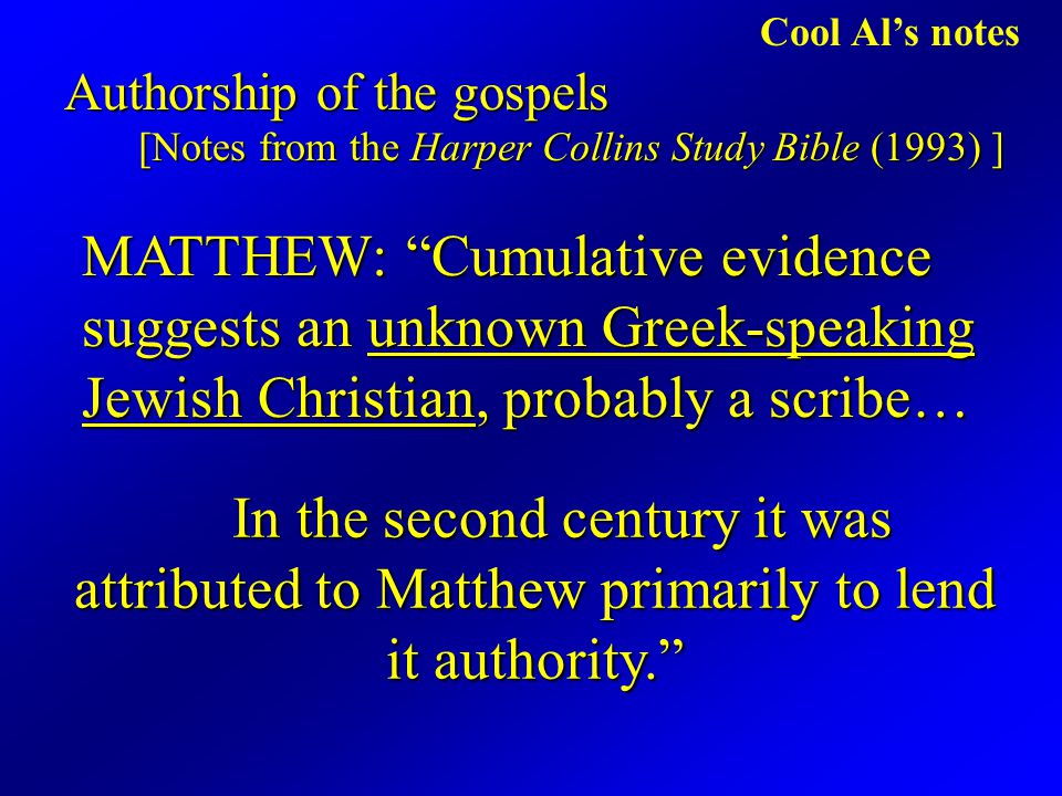 Cool Al’s notes Authorship of the gospels [Notes from the Harper Collins Study Bible (1993) ] MATTHEW: Cumulative evidence suggests an unknown Greek-speaking Jewish Christian, probably a scribe… In the second century it was attributed to Matthew primarily to lend it authority.