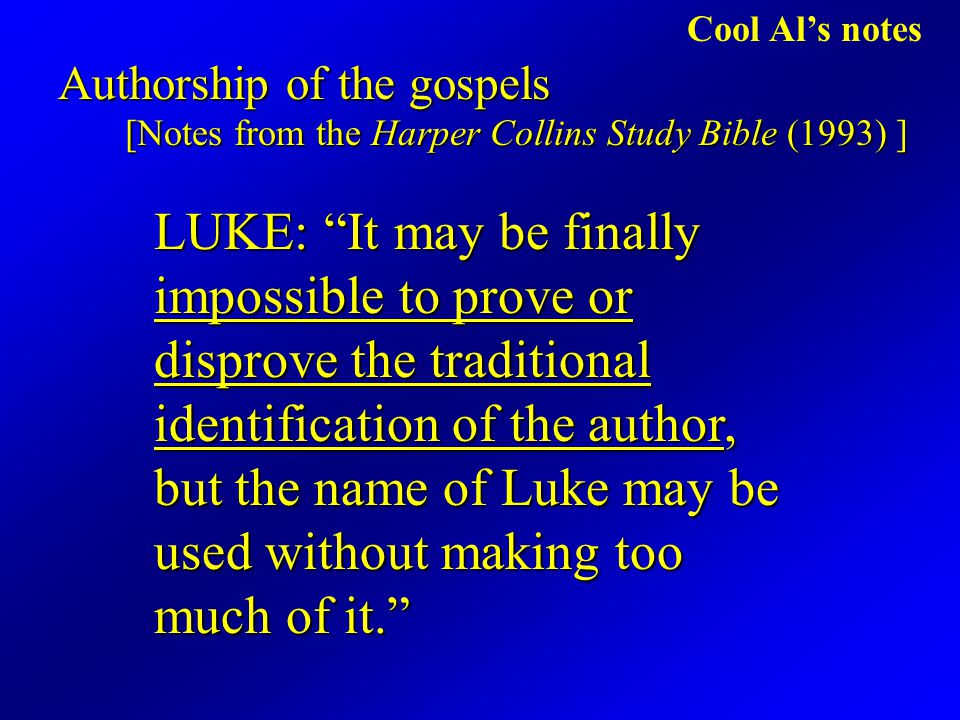 Cool Al’s notes Authorship of the gospels [Notes from the Harper Collins Study Bible (1993) ] LUKE: It may be finally impossible to prove or disprove the traditional identification of the author, but the name of Luke may be used without making too much of it.
