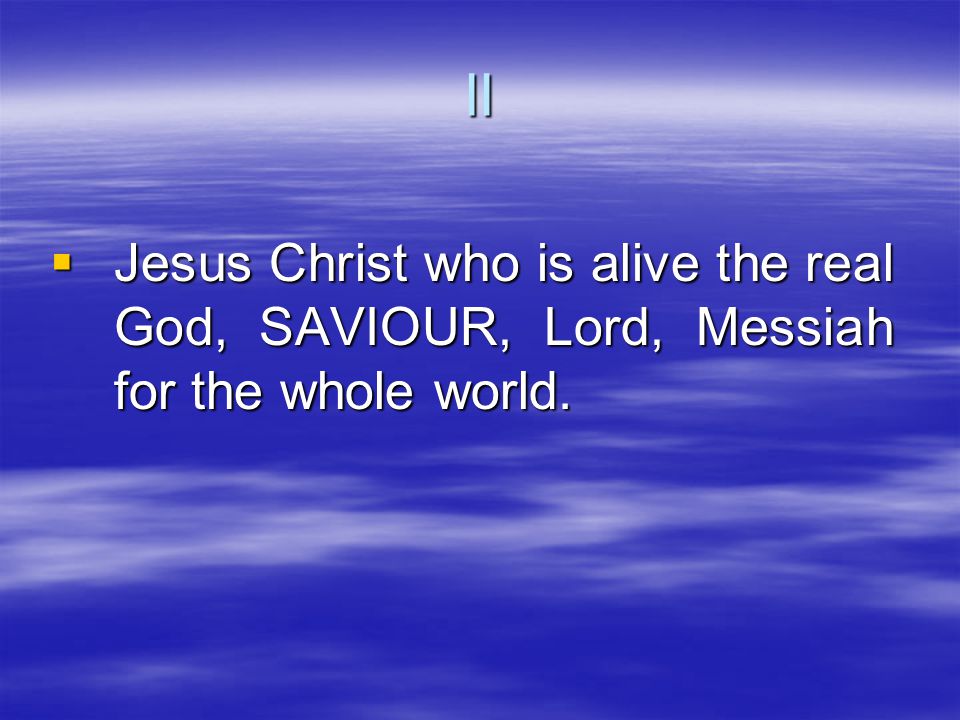  Jesus Christ who is alive the real God, SAVIOUR, Lord, Messiah for the whole world. II