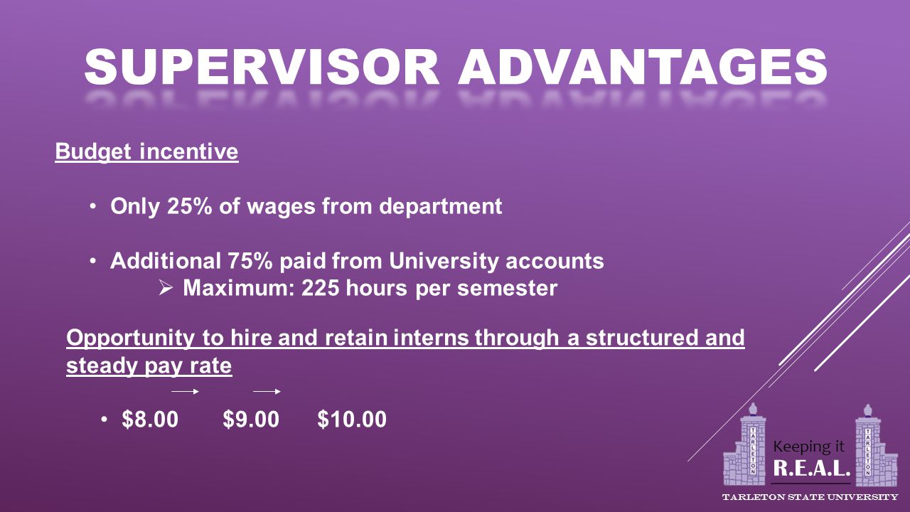 Budget incentive Only 25% of wages from department Additional 75% paid from University accounts  Maximum: 225 hours per semester Opportunity to hire and retain interns through a structured and steady pay rate $8.00 $9.00 $10.00 R.E.A.L.