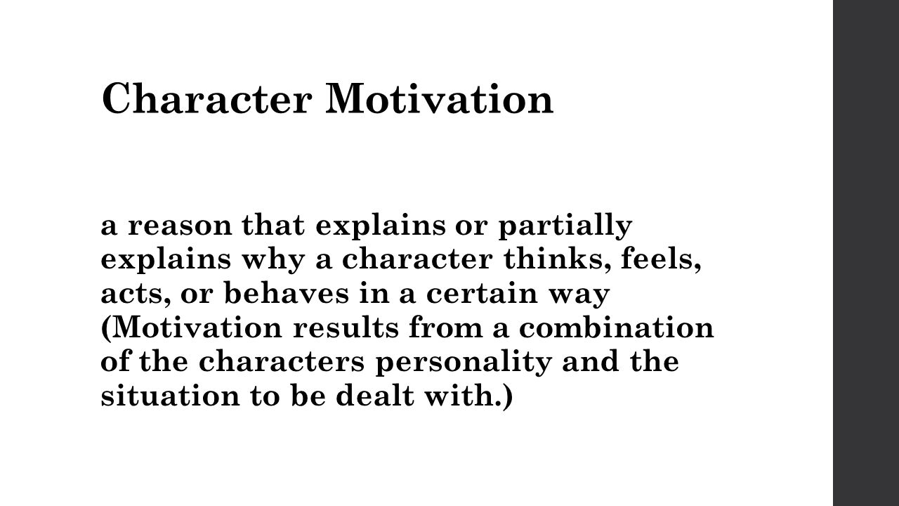 Character Motivation a reason that explains or partially explains why a character thinks, feels, acts, or behaves in a certain way (Motivation results from a combination of the characters personality and the situation to be dealt with.)
