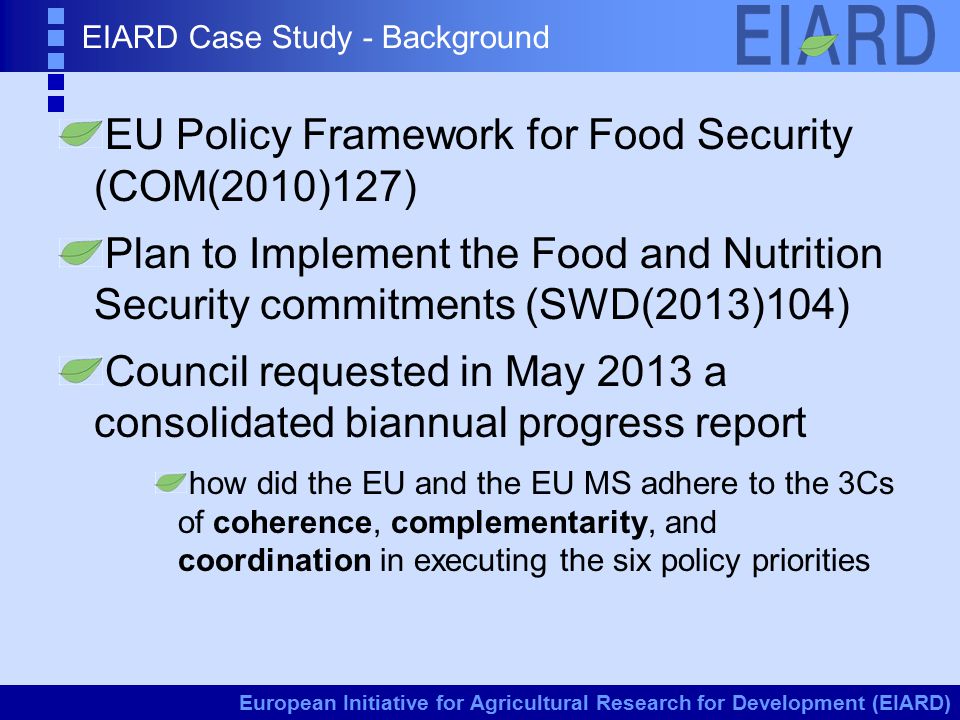 European Initiative for Agricultural Research for Development (EIARD) EIARD Case Study - Background EU Policy Framework for Food Security (COM(2010)127) Plan to Implement the Food and Nutrition Security commitments (SWD(2013)104) Council requested in May 2013 a consolidated biannual progress report how did the EU and the EU MS adhere to the 3Cs of coherence, complementarity, and coordination in executing the six policy priorities