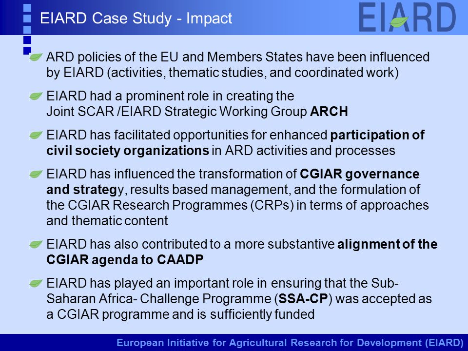 European Initiative for Agricultural Research for Development (EIARD) EIARD Case Study - Impact ARD policies of the EU and Members States have been influenced by EIARD (activities, thematic studies, and coordinated work) EIARD had a prominent role in creating the Joint SCAR /EIARD Strategic Working Group ARCH EIARD has facilitated opportunities for enhanced participation of civil society organizations in ARD activities and processes EIARD has influenced the transformation of CGIAR governance and strategy, results based management, and the formulation of the CGIAR Research Programmes (CRPs) in terms of approaches and thematic content EIARD has also contributed to a more substantive alignment of the CGIAR agenda to CAADP EIARD has played an important role in ensuring that the Sub- Saharan Africa- Challenge Programme (SSA-CP) was accepted as a CGIAR programme and is sufficiently funded