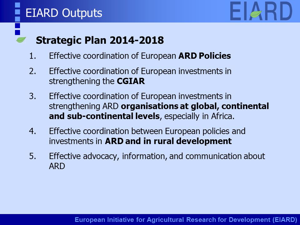 European Initiative for Agricultural Research for Development (EIARD) EIARD Outputs Strategic Plan Effective coordination of European ARD Policies 2.Effective coordination of European investments in strengthening the CGIAR 3.Effective coordination of European investments in strengthening ARD organisations at global, continental and sub-continental levels, especially in Africa.