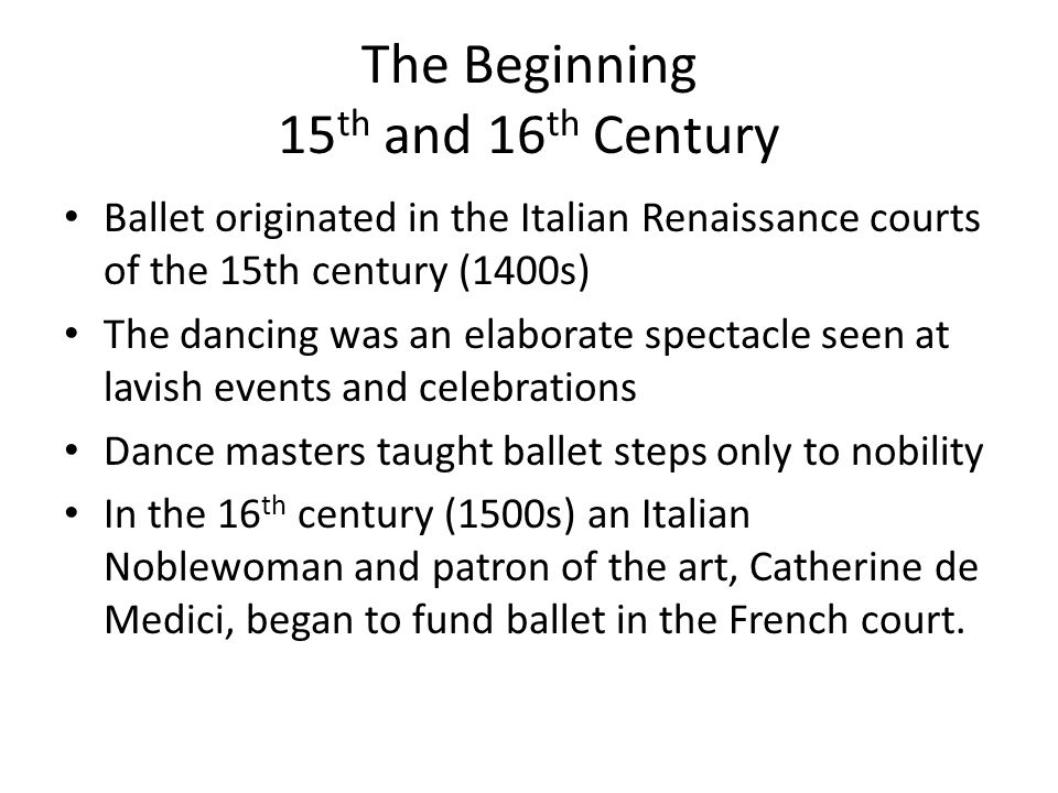 The Beginning 15 th and 16 th Century Ballet originated in the Italian Renaissance courts of the 15th century (1400s) The dancing was an elaborate spectacle seen at lavish events and celebrations Dance masters taught ballet steps only to nobility In the 16 th century (1500s) an Italian Noblewoman and patron of the art, Catherine de Medici, began to fund ballet in the French court.