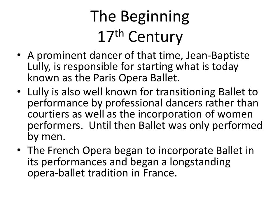 The Beginning 17 th Century A prominent dancer of that time, Jean-Baptiste Lully, is responsible for starting what is today known as the Paris Opera Ballet.