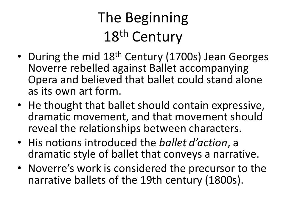 The Beginning 18 th Century During the mid 18 th Century (1700s) Jean Georges Noverre rebelled against Ballet accompanying Opera and believed that ballet could stand alone as its own art form.